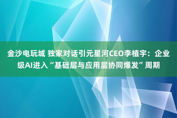 金沙电玩城 独家对话引元星河CEO李植宇：企业级AI进入“基础层与应用层协同爆发”周期