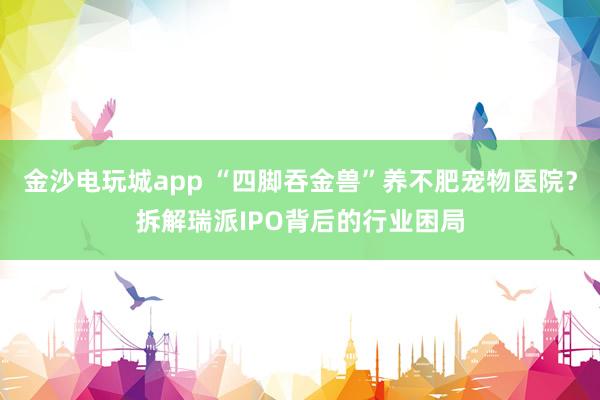 金沙电玩城app “四脚吞金兽”养不肥宠物医院？拆解瑞派IPO背后的行业困局