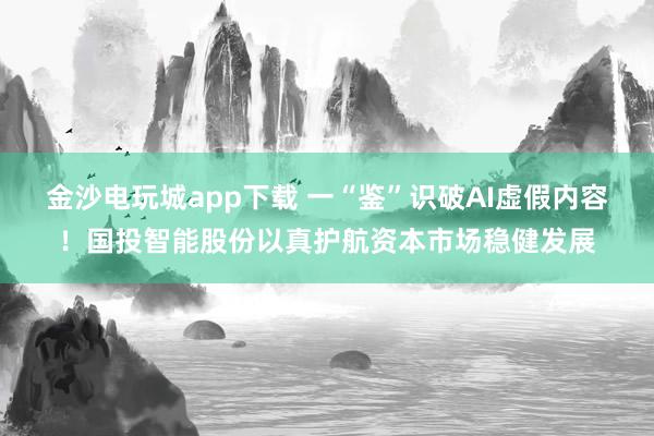 金沙电玩城app下载 一“鉴”识破AI虚假内容！国投智能股份以真护航资本市场稳健发展