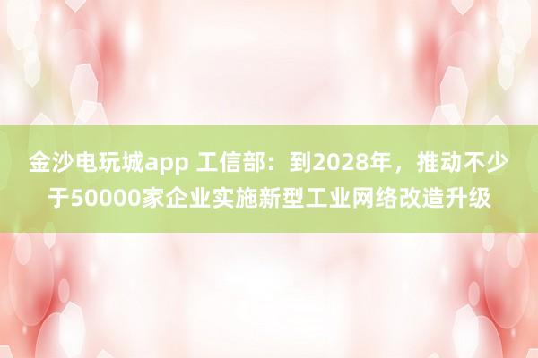 金沙电玩城app 工信部：到2028年，推动不少于50000家企业实施新型工业网络改造升级
