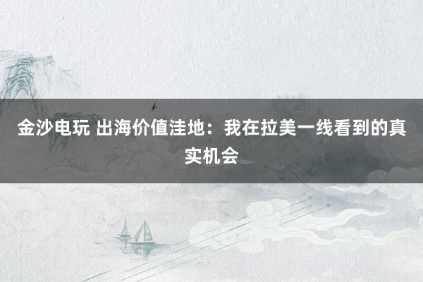 金沙电玩 出海价值洼地：我在拉美一线看到的真实机会