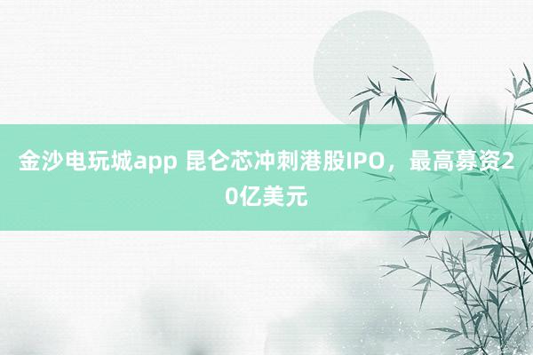 金沙电玩城app 昆仑芯冲刺港股IPO，最高募资20亿美元