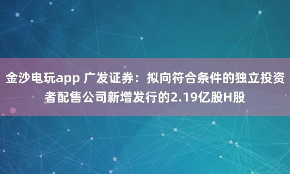 金沙电玩app 广发证券：拟向符合条件的独立投资者配售公司新增发行的2.19亿股H股