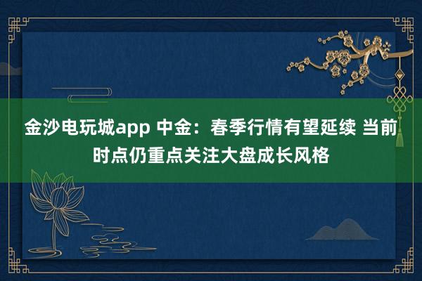 金沙电玩城app 中金：春季行情有望延续 当前时点仍重点关注大盘成长风格