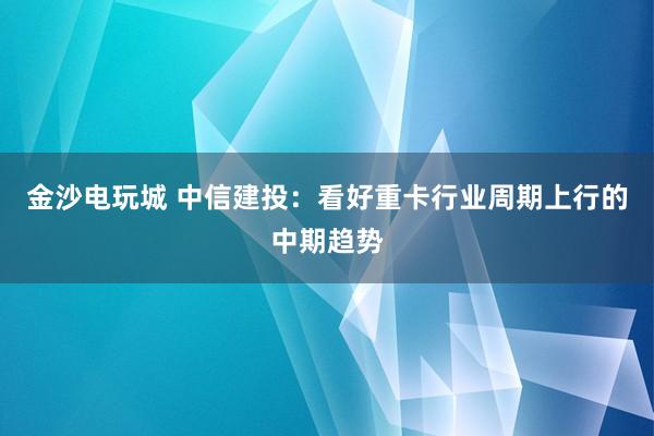 金沙电玩城 中信建投：看好重卡行业周期上行的中期趋势
