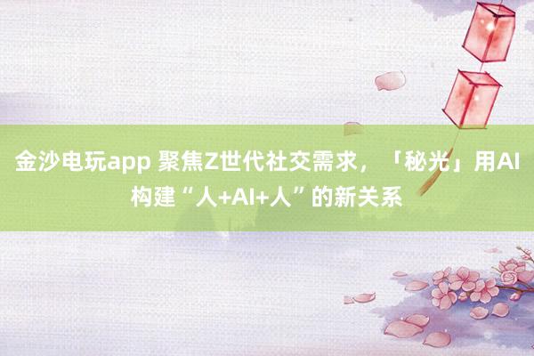 金沙电玩app 聚焦Z世代社交需求，「秘光」用AI构建“人+AI+人”的新关系