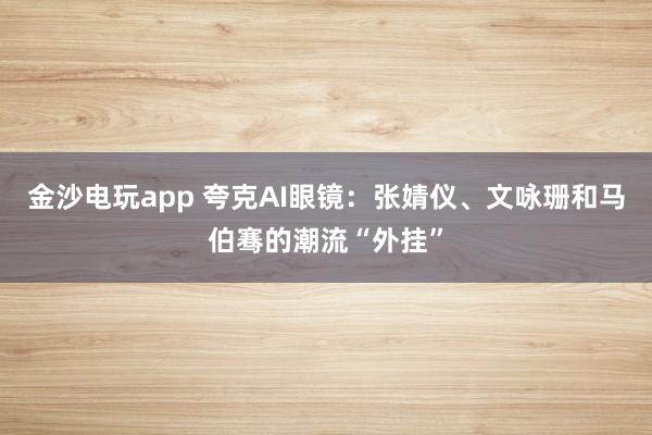 金沙电玩app 夸克AI眼镜：张婧仪、文咏珊和马伯骞的潮流“外挂”