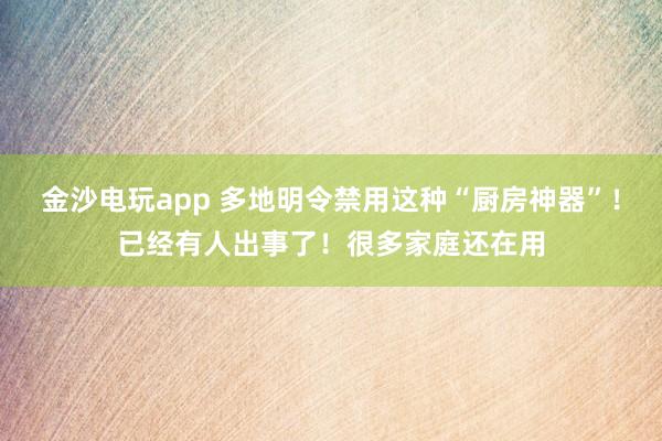 金沙电玩app 多地明令禁用这种“厨房神器”!已经有人出事了!很多家庭还在用