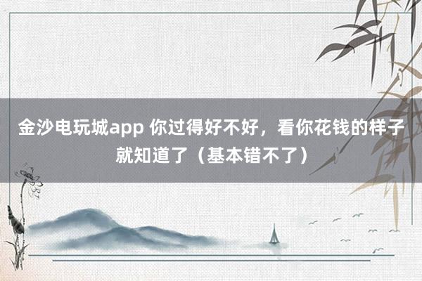 金沙电玩城app 你过得好不好，看你花钱的样子就知道了（基本错不了）
