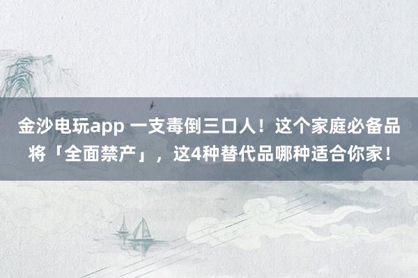 金沙电玩app 一支毒倒三口人！这个家庭必备品将「全面禁产」，这4种替代品哪种适合你家！
