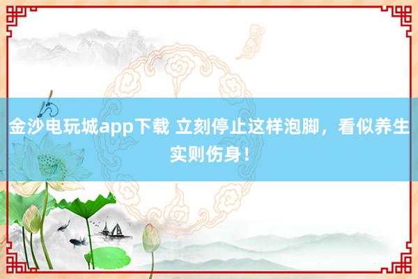 金沙电玩城app下载 立刻停止这样泡脚，看似养生实则伤身！