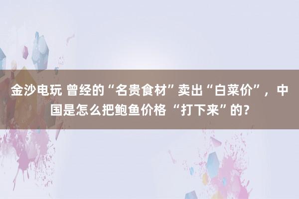 金沙电玩 曾经的“名贵食材”卖出“白菜价”，中国是怎么把鲍鱼价格 “打下来”的？