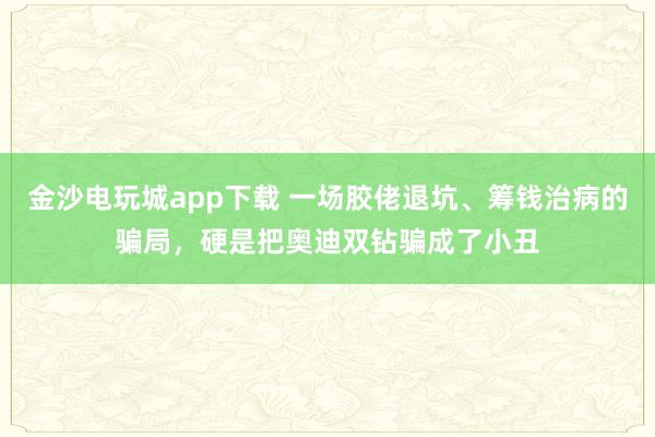 金沙电玩城app下载 一场胶佬退坑、筹钱治病的骗局，硬是把奥迪双钻骗成了小丑
