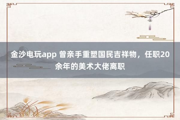 金沙电玩app 曾亲手重塑国民吉祥物，任职20余年的美术大佬离职