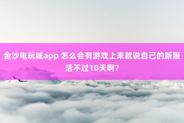 金沙电玩城app 怎么会有游戏上来就说自己的新服活不过10天啊？