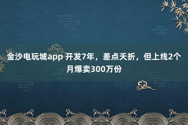 金沙电玩城app 开发7年，差点夭折，但上线2个月爆卖300万份
