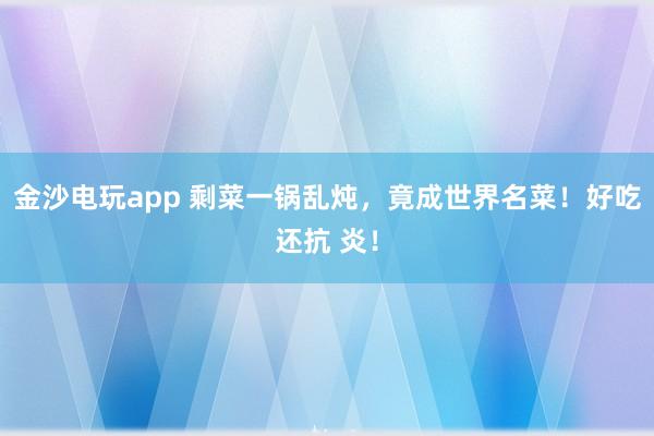 金沙电玩app 剩菜一锅乱炖，竟成世界名菜！好吃还抗 炎！