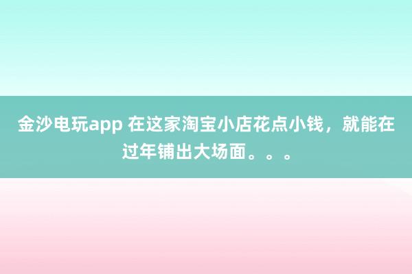 金沙电玩app 在这家淘宝小店花点小钱，就能在过年铺出大场面。。。