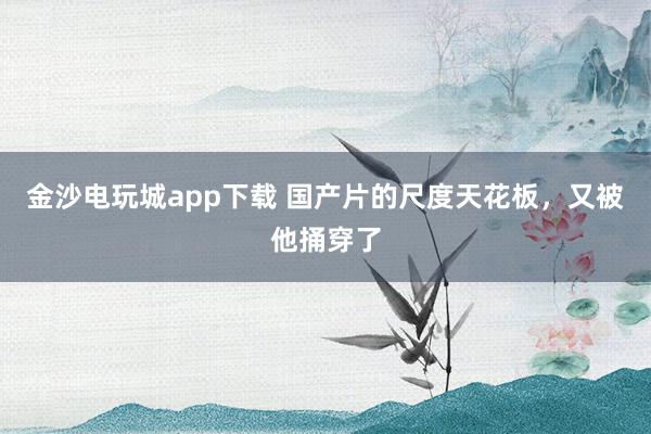 金沙电玩城app下载 国产片的尺度天花板，又被他捅穿了