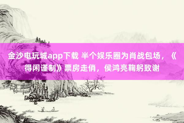 金沙电玩城app下载 半个娱乐圈为肖战包场，《得闲谨制》票房走俏，侯鸿亮鞠躬致谢