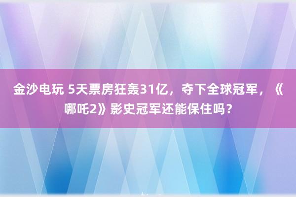 金沙电玩 5天票房狂轰31亿，夺下全球冠军，《哪吒2》影史冠军还能保住吗？