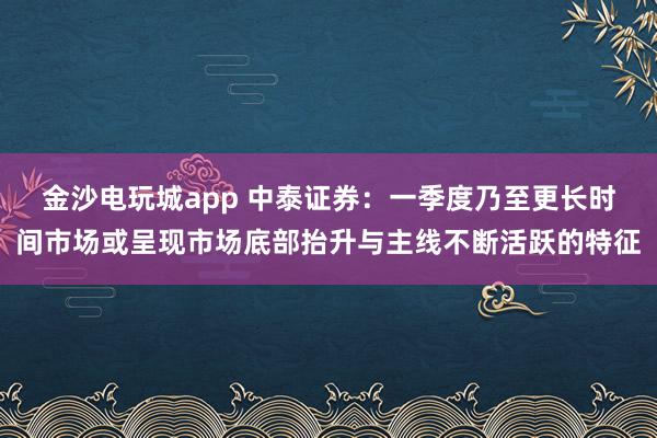 金沙电玩城app 中泰证券：一季度乃至更长时间市场或呈现市场底部抬升与主线不断活跃的特征