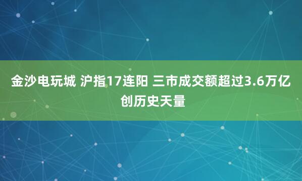 金沙电玩城 沪指17连阳 三市成交额超过3.6万亿 创历史天量