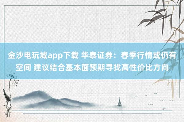 金沙电玩城app下载 华泰证券：春季行情或仍有空间 建议结合基本面预期寻找高性价比方向