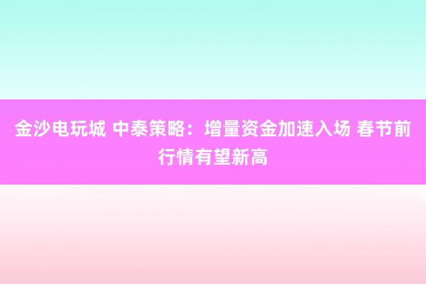 金沙电玩城 中泰策略：增量资金加速入场 春节前行情有望新高