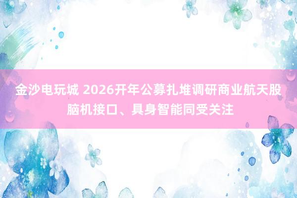 金沙电玩城 2026开年公募扎堆调研商业航天股 脑机接口、具身智能同受关注