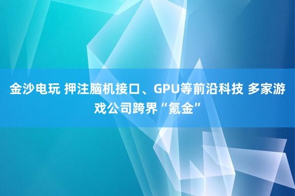金沙电玩 押注脑机接口、GPU等前沿科技 多家游戏公司跨界“氪金”