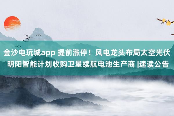 金沙电玩城app 提前涨停！风电龙头布局太空光伏 明阳智能计划收购卫星续航电池生产商 |速读公告