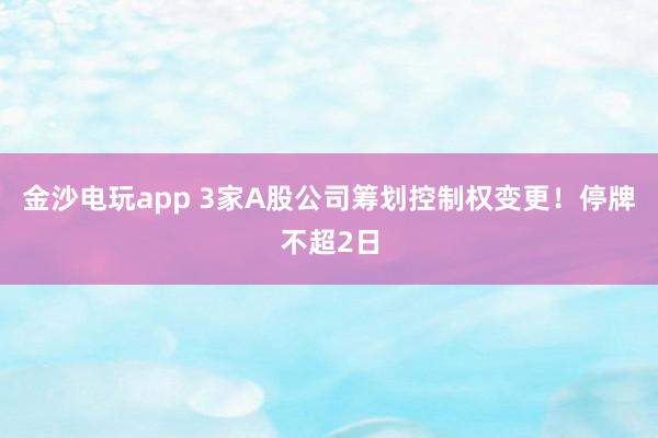 金沙电玩app 3家A股公司筹划控制权变更！停牌不超2日