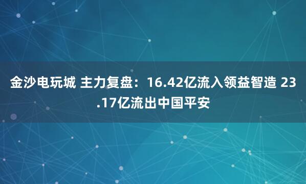 金沙电玩城 主力复盘：16.42亿流入领益智造 23.17亿流出中国平安