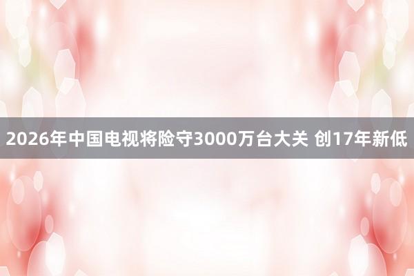 2026年中国电视将险守3000万台大关 创17年新低