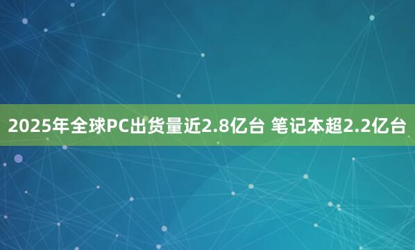 2025年全球PC出货量近2.8亿台 笔记本超2.2亿台