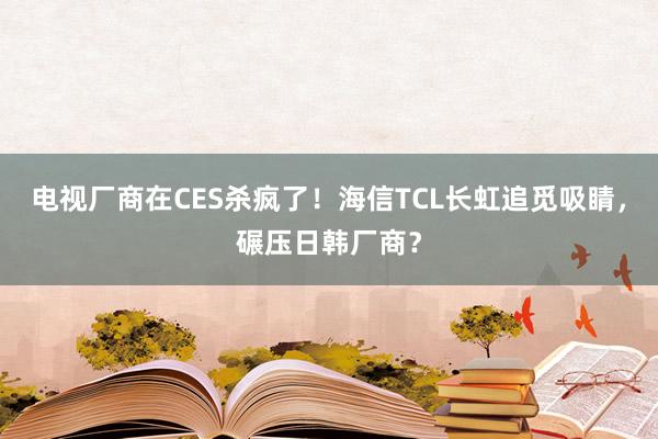 电视厂商在CES杀疯了！海信TCL长虹追觅吸睛，碾压日韩厂商？