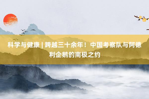 科学与健康 | 跨越三十余年！中国考察队与阿德利企鹅的南极之约