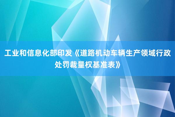 工业和信息化部印发《道路机动车辆生产领域行政处罚裁量权基准表》