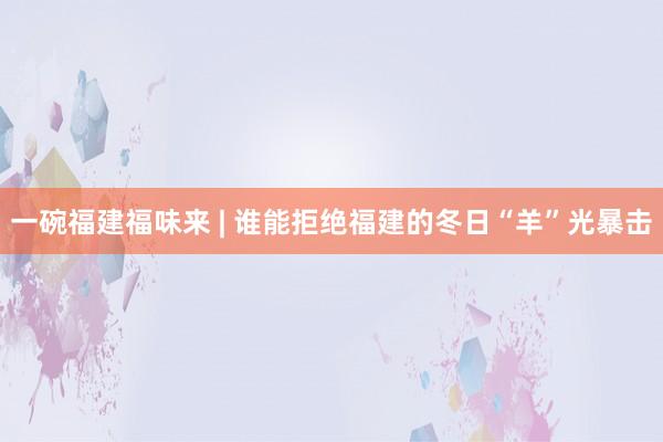 一碗福建福味来 | 谁能拒绝福建的冬日“羊”光暴击