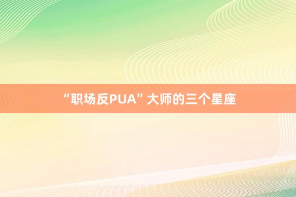 “职场反PUA”大师的三个星座