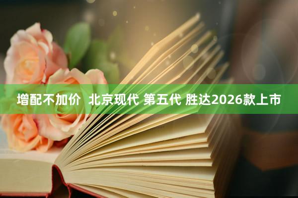 增配不加价  北京现代 第五代 胜达2026款上市
