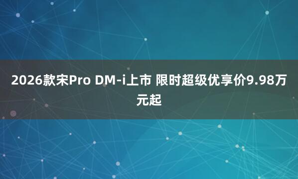2026款宋Pro DM-i上市 限时超级优享价9.98万元起