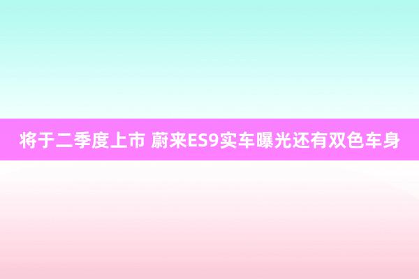 将于二季度上市 蔚来ES9实车曝光还有双色车身