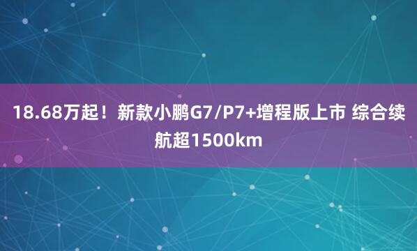 18.68万起！新款小鹏G7/P7+增程版上市 综合续航超1500km