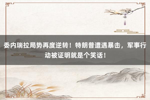 委内瑞拉局势再度逆转！特朗普遭遇暴击，军事行动被证明就是个笑话！