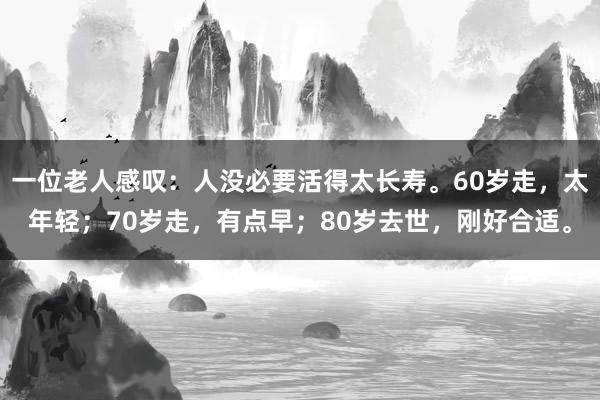 一位老人感叹：人没必要活得太长寿。60岁走，太年轻；70岁走，有点早；80岁去世，刚好合适。