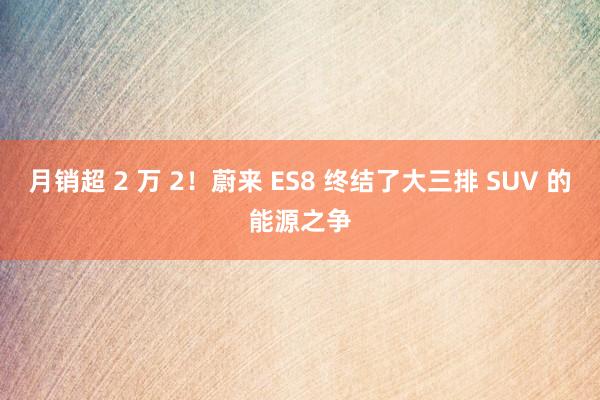 月销超 2 万 2！蔚来 ES8 终结了大三排 SUV 的能源之争