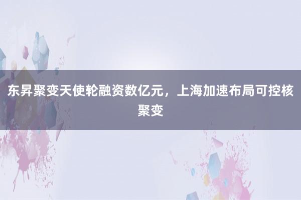 东昇聚变天使轮融资数亿元，上海加速布局可控核聚变