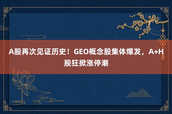 A股再次见证历史！GEO概念股集体爆发，A+H股狂掀涨停潮